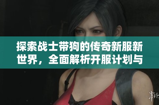 探索战士带狗的传奇新服新世界，全面解析开服计划与游戏特色