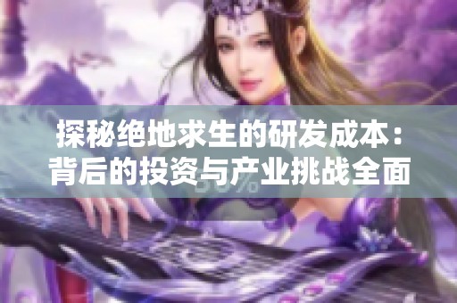 探秘绝地求生的研发成本：背后的投资与产业挑战全面分析