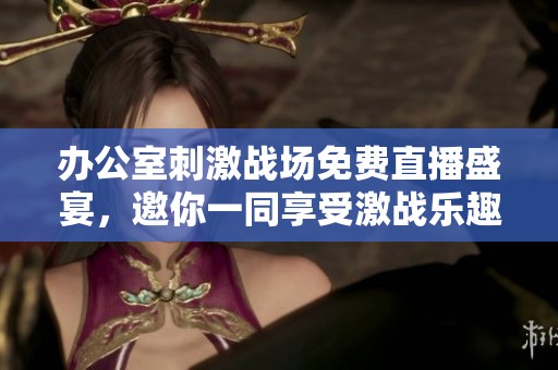 办公室刺激战场免费直播盛宴，邀你一同享受激战乐趣