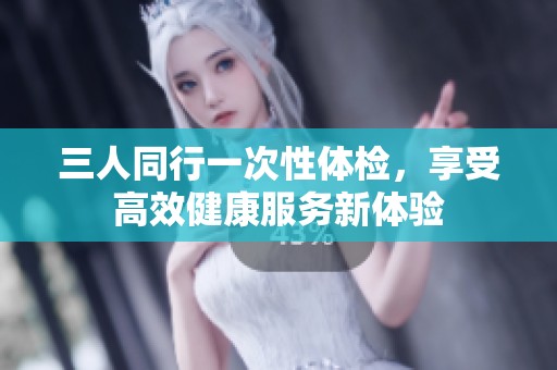 三人同行一次性体检，享受高效健康服务新体验