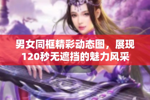 男女同框精彩动态图，展现120秒无遮挡的魅力风采