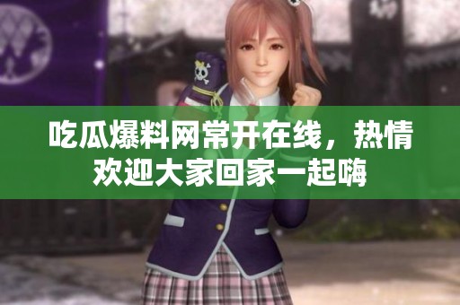 吃瓜爆料网常开在线，热情欢迎大家回家一起嗨