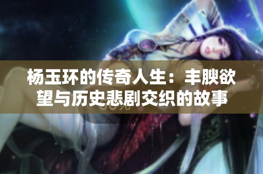 杨玉环的传奇人生：丰腴欲望与历史悲剧交织的故事