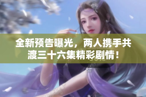 全新预告曝光，两人携手共渡三十六集精彩剧情！