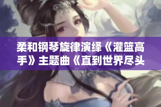 柔和钢琴旋律演绎《灌篮高手》主题曲《直到世界尽头》的动人情感