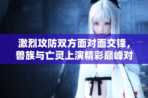 激烈攻防双方面对面交锋，兽族与亡灵上演精彩巅峰对决