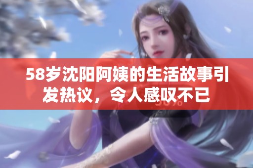 58岁沈阳阿姨的生活故事引发热议，令人感叹不已