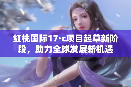红桃国际17·c项目起草新阶段，助力全球发展新机遇
