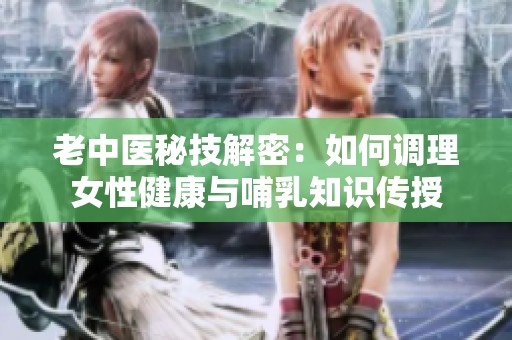老中医秘技解密：如何调理女性健康与哺乳知识传授