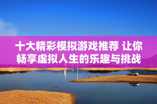 十大精彩模拟游戏推荐 让你畅享虚拟人生的乐趣与挑战