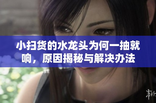 小扫货的水龙头为何一抽就响，原因揭秘与解决办法
