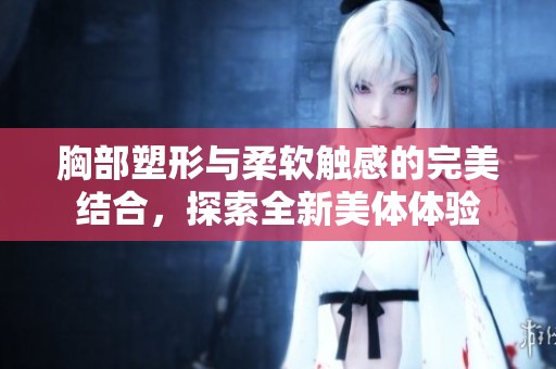 胸部塑形与柔软触感的完美结合，探索全新美体体验