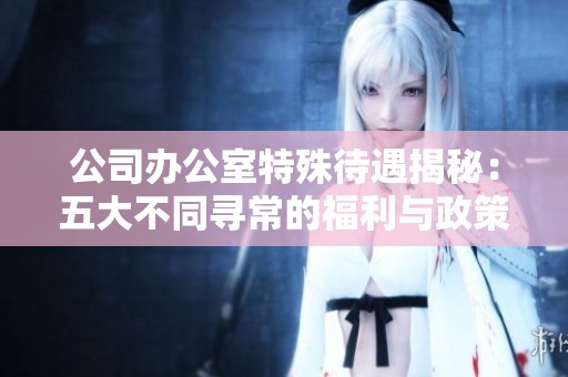 公司办公室特殊待遇揭秘：五大不同寻常的福利与政策分析
