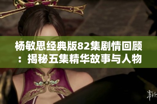 杨敏思经典版82集剧情回顾：揭秘五集精华故事与人物发展