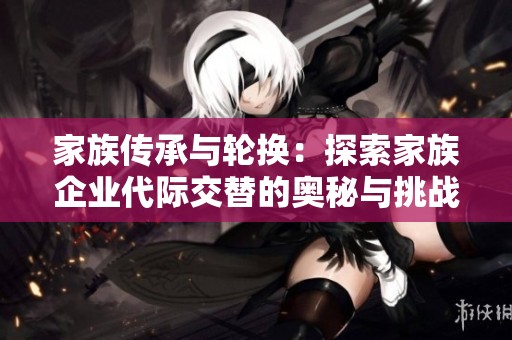 家族传承与轮换：探索家族企业代际交替的奥秘与挑战