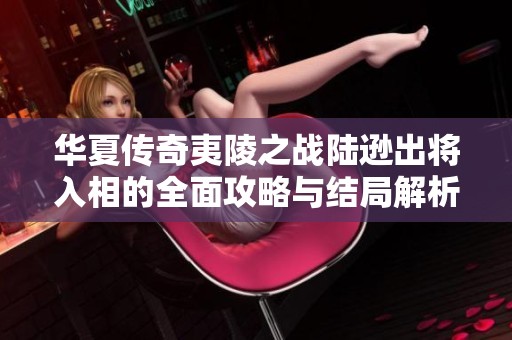 华夏传奇夷陵之战陆逊出将入相的全面攻略与结局解析