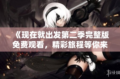 《现在就出发第二季完整版免费观看，精彩旅程等你来体验》