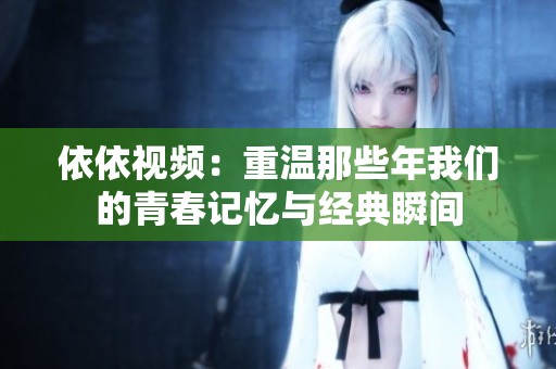 依依视频：重温那些年我们的青春记忆与经典瞬间