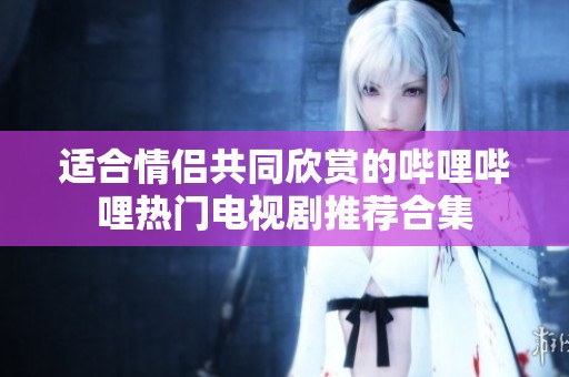 适合情侣共同欣赏的哔哩哔哩热门电视剧推荐合集