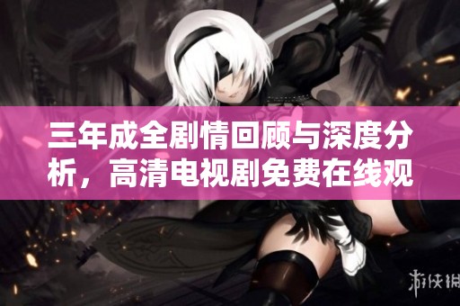 三年成全剧情回顾与深度分析，高清电视剧免费在线观看解析