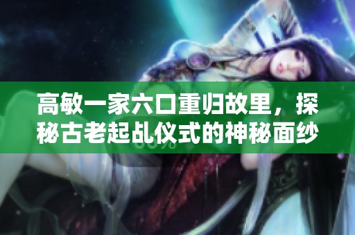 高敏一家六口重归故里，探秘古老起乩仪式的神秘面纱
