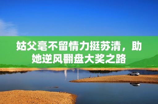 姑父毫不留情力挺苏清，助她逆风翻盘大奖之路