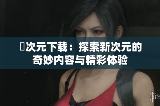囧次元下载：探索新次元的奇妙内容与精彩体验