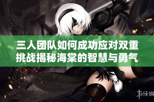 三人团队如何成功应对双重挑战揭秘海棠的智慧与勇气