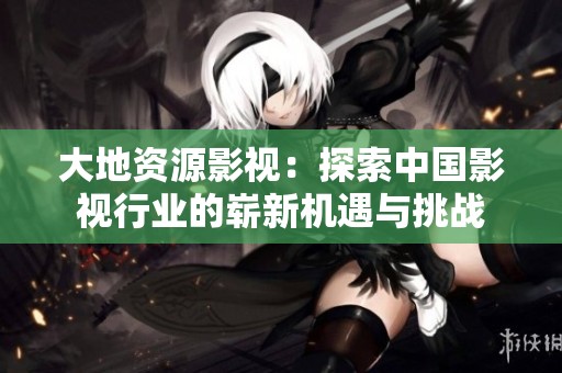 大地资源影视：探索中国影视行业的崭新机遇与挑战