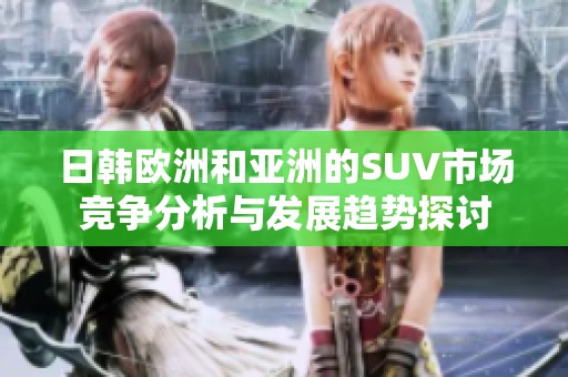 日韩欧洲和亚洲的SUV市场竞争分析与发展趋势探讨