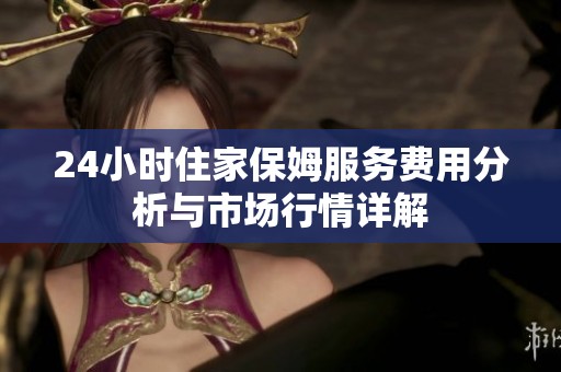24小时住家保姆服务费用分析与市场行情详解