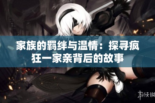家族的羁绊与温情：探寻疯狂一家亲背后的故事