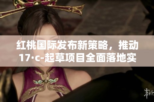红桃国际发布新策略，推动17·c-起草项目全面落地实施