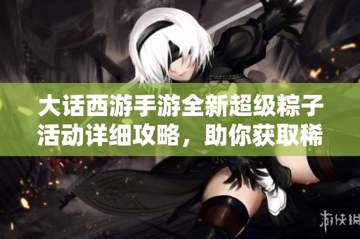 大话西游手游全新超级粽子活动详细攻略，助你获取稀有奖励与高效玩法解析