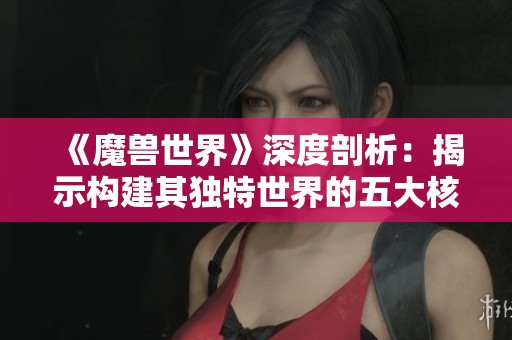 《魔兽世界》深度剖析：揭示构建其独特世界的五大核心要素
