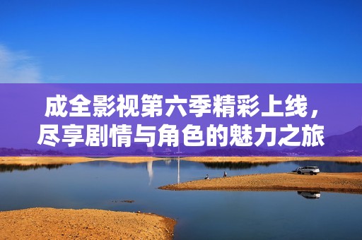 成全影视第六季精彩上线，尽享剧情与角色的魅力之旅