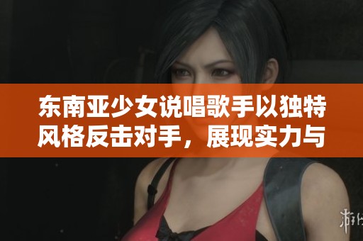 东南亚少女说唱歌手以独特风格反击对手，展现实力与魅力