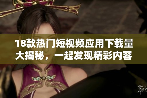 18款热门短视频应用下载量大揭秘，一起发现精彩内容吧！