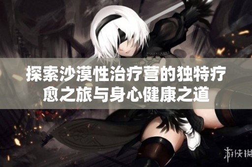 探索沙漠性治疗营的独特疗愈之旅与身心健康之道