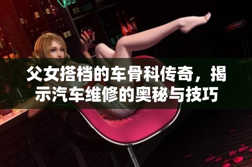 父女搭档的车骨科传奇，揭示汽车维修的奥秘与技巧