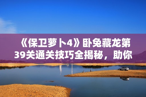《保卫萝卜4》卧兔藏龙第39关通关技巧全揭秘，助你满星成功！