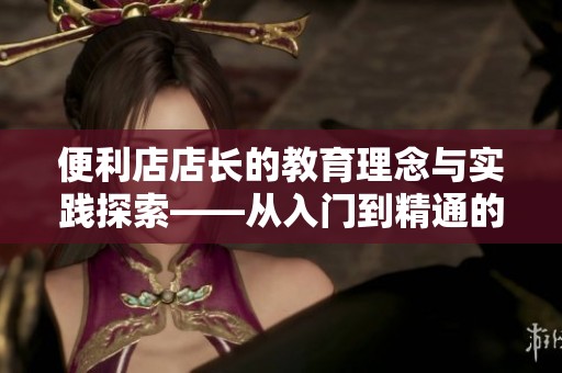 便利店店长的教育理念与实践探索——从入门到精通的培养之路