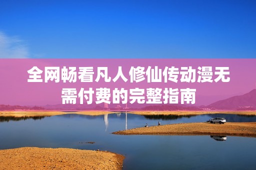 全网畅看凡人修仙传动漫无需付费的完整指南