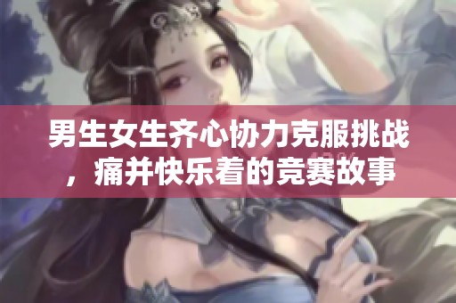 男生女生齐心协力克服挑战，痛并快乐着的竞赛故事