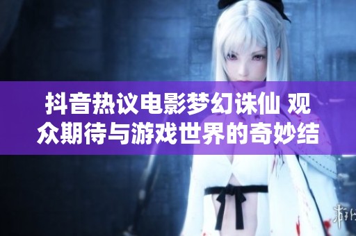 抖音热议电影梦幻诛仙 观众期待与游戏世界的奇妙结合