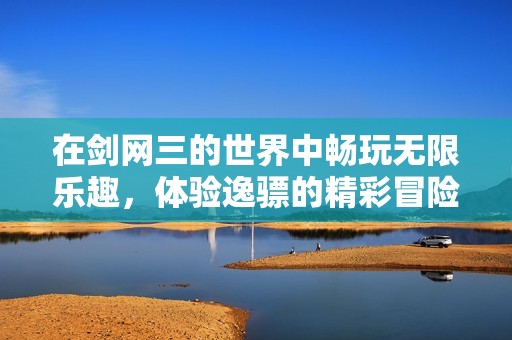 在剑网三的世界中畅玩无限乐趣，体验逸骠的精彩冒险之旅