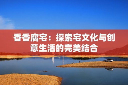 香香腐宅：探索宅文化与创意生活的完美结合