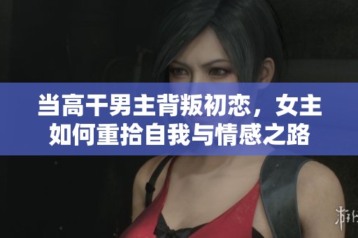 当高干男主背叛初恋，女主如何重拾自我与情感之路