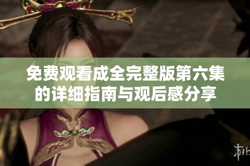 免费观看成全完整版第六集的详细指南与观后感分享