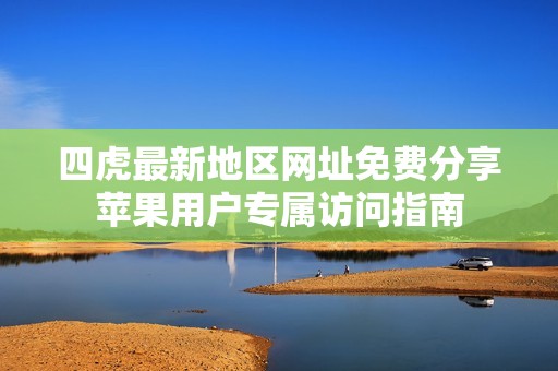 四虎最新地区网址免费分享苹果用户专属访问指南